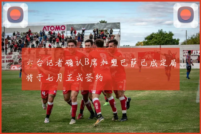 六台记者确认B席加盟巴萨已成定局将于七月正式签约
