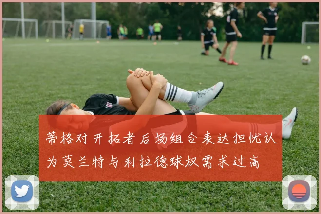 蒂格对开拓者后场组合表达担忧认为莫兰特与利拉德球权需求过高