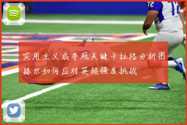 实用主义成夺冠关键卡拉格分析图赫尔如何应对英超强度挑战