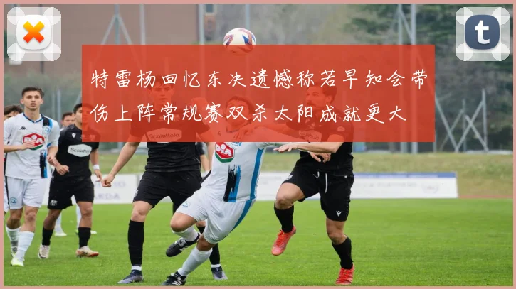 特雷杨回忆东决遗憾称若早知会带伤上阵常规赛双杀太阳成就更大
