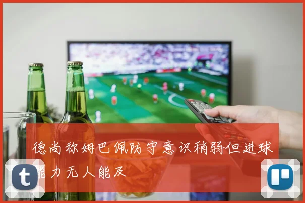 德尚称姆巴佩防守意识稍弱但进球能力无人能及