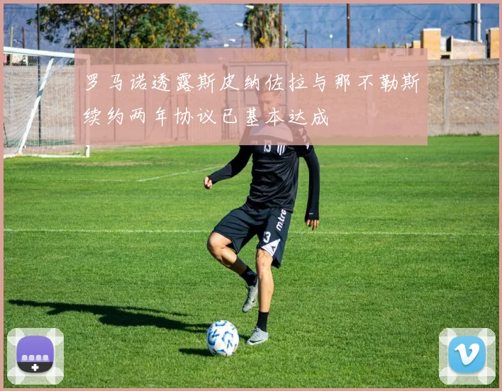 罗马诺透露斯皮纳佐拉与那不勒斯续约两年协议已基本达成
