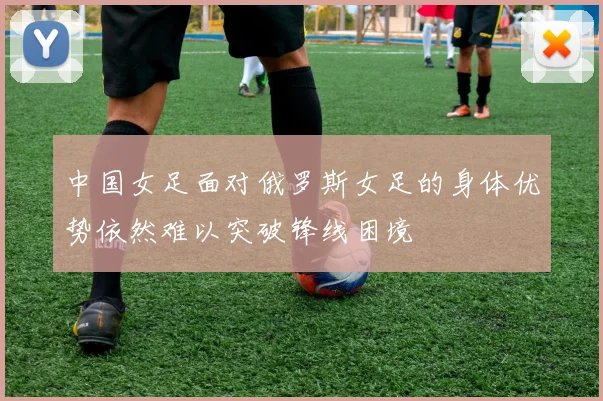 中国女足面对俄罗斯女足的身体优势依然难以突破锋线困境