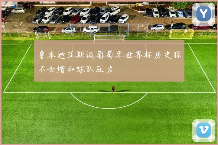 鲁本迪亚斯谈葡萄牙世界杯历史称不会增加球队压力