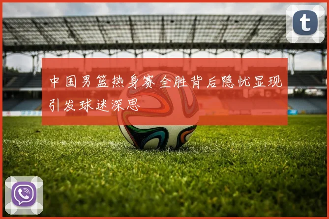 中国男篮热身赛全胜背后隐忧显现引发球迷深思