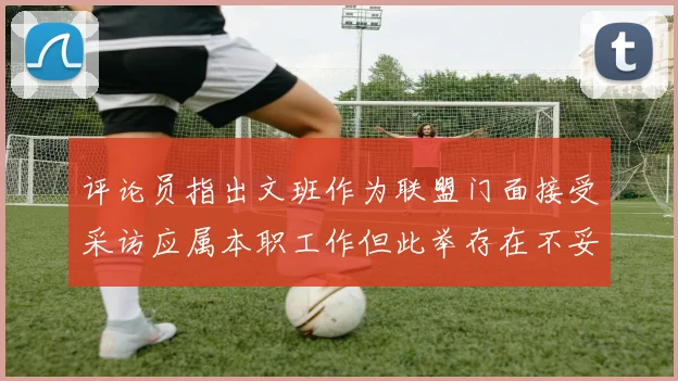 评论员指出文班作为联盟门面接受采访应属本职工作但此举存在不妥之处