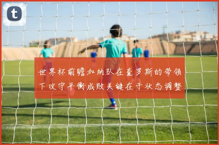 世界杯前瞻加纳队在奎罗斯的带领下攻守平衡成败关键在于状态调整