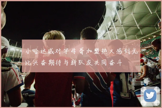 小哈达威对字母哥加盟热火感到无比兴奋期待与新队友共同奋斗