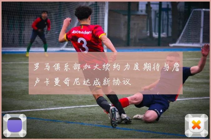 罗马俱乐部加大续约力度期待与詹卢卡曼奇尼达成新协议