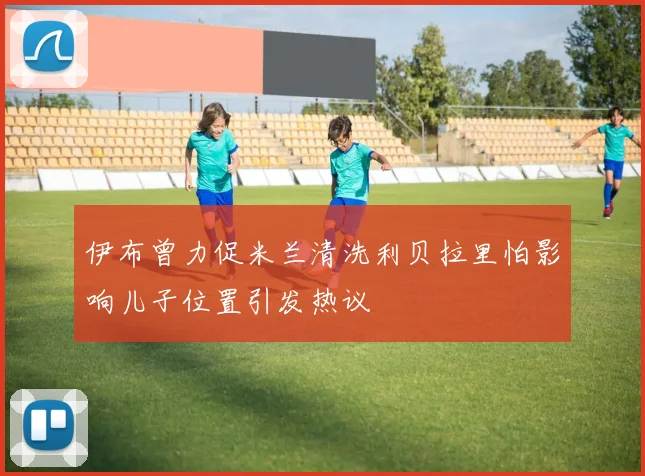 伊布曾力促米兰清洗利贝拉里怕影响儿子位置引发热议