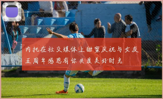 内托在社交媒体上甜蜜庆祝与女友五周年感恩有你共度美好时光