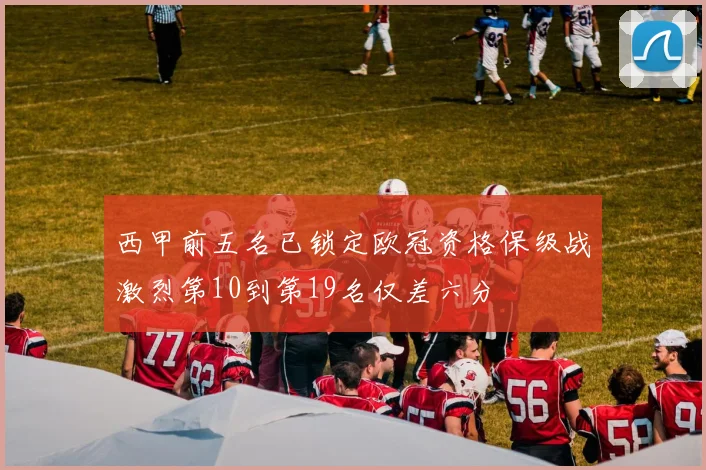 西甲前五名已锁定欧冠资格保级战激烈第10到第19名仅差六分