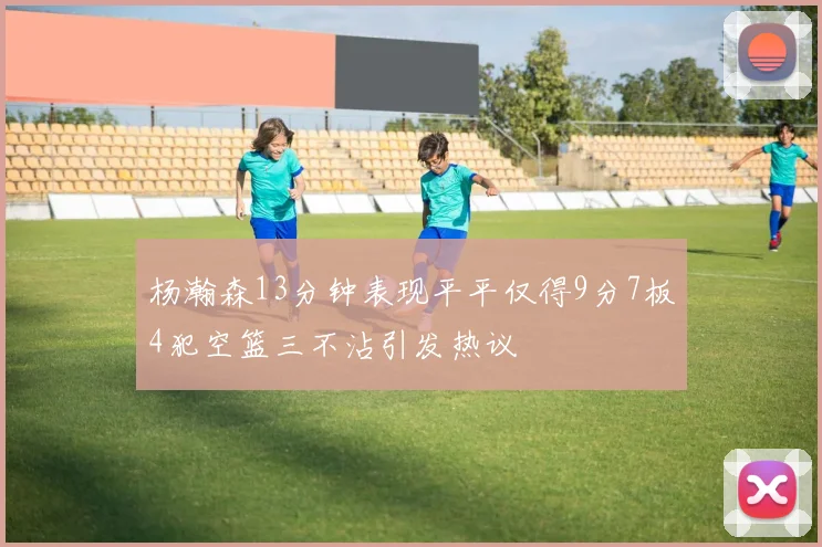 杨瀚森13分钟表现平平仅得9分7板4犯空篮三不沾引发热议