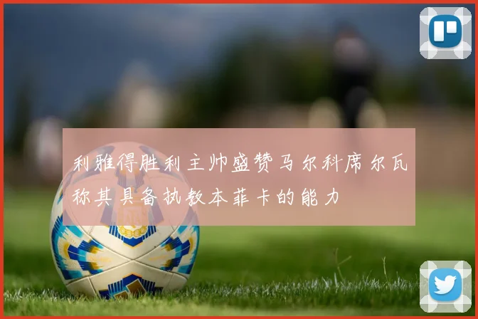 利雅得胜利主帅盛赞马尔科席尔瓦称其具备执教本菲卡的能力